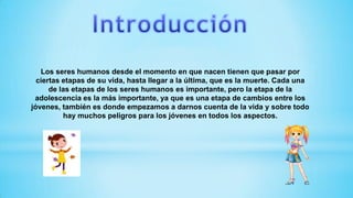 Los seres humanos desde el momento en que nacen tienen que pasar por
ciertas etapas de su vida, hasta llegar a la última, que es la muerte. Cada una
de las etapas de los seres humanos es importante, pero la etapa de la
adolescencia es la más importante, ya que es una etapa de cambios entre los
jóvenes, también es donde empezamos a darnos cuenta de la vida y sobre todo
hay muchos peligros para los jóvenes en todos los aspectos.
 