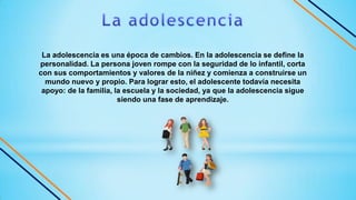 La adolescencia es una época de cambios. En la adolescencia se define la
personalidad. La persona joven rompe con la seguridad de lo infantil, corta
con sus comportamientos y valores de la niñez y comienza a construirse un
mundo nuevo y propio. Para lograr esto, el adolescente todavía necesita
apoyo: de la familia, la escuela y la sociedad, ya que la adolescencia sigue
siendo una fase de aprendizaje.
 