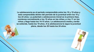 La adolescencia es el período comprendido entre los 10 y 19 años y
está comprendida dentro del período de la juventud entre los 10 y
los 24 años. La pubertad o adolescencia inicial es la primera fase,
comienza normalmente a los 10 años en las niñas y a los 11 en los
niños y llega hasta los 14-15 años. La adolescencia media y tardía
se extiende, hasta los 19 años. A la adolescencia le sigue la juventud
plena, desde los 20 hasta los 24 años.
 