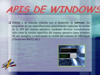  Debido a su estrecha relación con el desarrollo de software, los
programas en sus especificaciones generalmente explicitan la versión
de la API del sistema operativo, mediante diversas nomenclaturas
tales como la versión específica del sistema operativo (para windows
98, por ejemplo), o explicitando la versión del conjunto de bibliotecas
(Plataforma Win32, etc.).

 