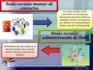 Redes sociales manejo de
contactos

Las redes sociales se han
convertido en una poderosa
herramienta para temas políticos,
campañas sociales, los negocios,
etc. debido a su instantaneidad y
el bajo costo de la comunicación.

Redes sociales:
administración de links
Precisamente por eso, porque es la
base de Internet, uno no puede
escribir todos los contenidos de
Internet

 