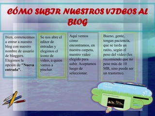 CÓMO SUBIR NUESTROS VIDEOS AL
BLOG
Bien, comencemos
a entrar a nuestro
blog con nuestro
nombre de usuario
de bloggers.
Elegimos la
opción de "Nueva
entrada".

Se nos abre el
editor de
entradas y
elegimos el
ícono de
video, a quien
vamos a
pinchar.

Aquí vemos
cómo
encontramos, en
nuestra carpeta,
nuestro video
elegido para
subir. Aceptamos
luego de
seleccionar.

Bueno, gente,
tengan paciencia,
que se tarda un
ratito, según el
peso del video (les
recomiendo que no
pese más de 10
MB, sino puede ser
un trastorno).

 