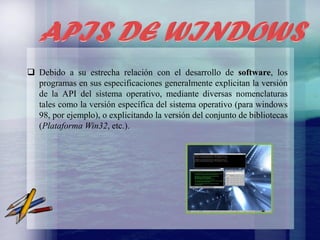  Debido a su estrecha relación con el desarrollo de software, los
programas en sus especificaciones generalmente explicitan la versión
de la API del sistema operativo, mediante diversas nomenclaturas
tales como la versión específica del sistema operativo (para windows
98, por ejemplo), o explicitando la versión del conjunto de bibliotecas
(Plataforma Win32, etc.).

 