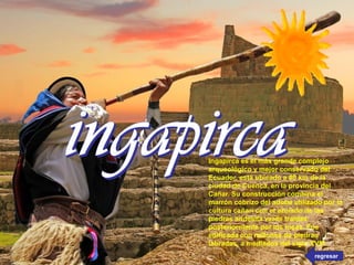 Ingapirca es el más grande complejo
arqueológico y mejor conservado del
Ecuador, está ubicado a 80 km de la
ciudad de Cuenca, en la provincia del
Cañar. Su construcción combina el
marrón cobrizo del adobe utilizado por la
cultura cañarí con el azulado de las
piedras andesita verde traídas
posteriormente por los incas. Fue
edificada con millones de piedras
labradas, a mediados del siglo XVIII.
regresar
 