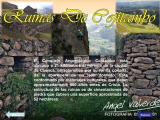 El Complejo Arqueológico Cojitambo está
ubicado a 21 kilómetros al noreste de la ciudad
de Cuenca, característico por su forma cortada,
da la apariencia de un león dormido. Esta
conformado por materiales culturales, que datan
aproximadamente 500 años antes de Cristo. La
estructura de las ruinas es de cimentaciones de
piedra que cubren una superficie aproximada de
52 hectáreas.
RegresarMenú
 