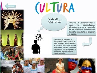 QUE ES
CULTURA? Conjunto de conocimientos e
ideas no especializados
adquiridos gracias al desarrollo
de las facultades intelectuales,
mediante la lectura, el estudio y
el trabajo.
La cultura es la base y el
fundamento de lo que somos.
Esta existe en nosotros desde
el momento en que nacemos y
es el aporte moral e intelectual
de nuestros progenitores en un
inicio y de nuestro entorno
posteriormente.
regresar
 
