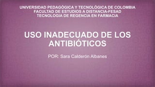 UNIVERSIDAD PEDAGÓGICA Y TECNOLÓGICA DE COLOMBIA
FACULTAD DE ESTUDIOS A DISTANCIA-FESAD
TECNOLOGIA DE REGENCIA EN FARMACIA
USO INADECUADO DE LOS
ANTIBIÓTICOS
POR: Sara Calderón Albanes
 