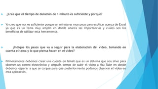  ¿Cree que el tiempo de duración de 1 minuto es suficiente y porque?
 Yo creo que nos es suficiente porque un minuto es muy poco para explicar acerca de Excel
ya que es un tema muy amplio en donde abarca las importancias y cuáles son los
beneficios de utilizar esta herramienta.
 ¿Indique los pasos que va a seguir para la elaboración del video, tomando en
cuenta el tema y lo que piensa hacer en el video?
 Primeramente debemos crear una cuenta en Gmail que es un sistema que nos sirve para
obtener un correo electrónico y después demos de subir el video a You Tube en donde
debemos esperar a que se cargue para que posteriormente podamos observar el video en
esta aplicación.
 