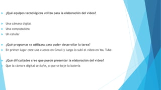  ¿Qué equipos tecnológicos utilizo para la elaboración del video?
 Una cámara digital
 Una computadora
 Un celular
 ¿Qué programas se utilizara para poder desarrollar la tarea?
 En primer lugar cree una cuenta en Gmail y luego lo subí el video en You Tube.
 ¿Qué dificultades cree que puede presentar la elaboración del video?
 Que la cámara digital se dañe, o que se baje la batería
 