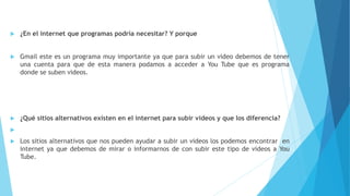  ¿En el internet que programas podría necesitar? Y porque
 Gmail este es un programa muy importante ya que para subir un video debemos de tener
una cuenta para que de esta manera podamos a acceder a You Tube que es programa
donde se suben videos.
 ¿Qué sitios alternativos existen en el internet para subir videos y que los diferencia?

 Los sitios alternativos que nos pueden ayudar a subir un videos los podemos encontrar en
internet ya que debemos de mirar o informarnos de con subir este tipo de videos a You
Tube.
 