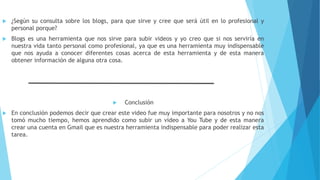  ¿Según su consulta sobre los blogs, para que sirve y cree que será útil en lo profesional y
personal porque?
 Blogs es una herramienta que nos sirve para subir videos y yo creo que si nos serviría en
nuestra vida tanto personal como profesional, ya que es una herramienta muy indispensable
que nos ayuda a conocer diferentes cosas acerca de esta herramienta y de esta manera
obtener información de alguna otra cosa.
 Conclusión
 En conclusión podemos decir que crear este video fue muy importante para nosotros y no nos
tomó mucho tiempo, hemos aprendido como subir un video a You Tube y de esta manera
crear una cuenta en Gmail que es nuestra herramienta indispensable para poder realizar esta
tarea.
 