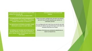 La recuperación del sistema y la manera cómo
utilizas los comandos del teclado, el mouse y la
pantalla, en el caso de un equipo táctil.
Comprime automáticamente los archivos del
sistema.
Las aplicaciones que corren actualmente en
nuestro Windows 7 como Office o PhotoShop,
también funcionarán en Windows 8.
Existe una nueva configuración de ahorro de batería
que será muy útil para aquellos que usamos un
ordenador portátil.
Las aplicaciones de Windows 8 pueden recibir
información aunque no estén abiertas.
En la configuración del ratón hay una sección que está
activada por defecto que permite hacer scroll sobre las
ventanas inactivas en el fondo.
Las hotkeys son los atajos del teclado que ha
diseñado Windows implementó muchísimos y
ahora realizar tareas automatizadas será mucho
más simple.
Windows 10 brinda una consistente plataforma en
todos los dispositivos.
 