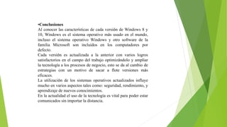 •Conclusiones
Al conocer las características de cada versión de Windows 8 y
10, Windows es el sistema operativo más usado en el mundo,
incluso el sistema operativo Windows y otro software de la
familia Microsoft son incluidos en los computadores por
defecto.
Cada versión es actualizada a la anterior con varios logros
satisfactorios en el campo del trabajo optimizándolo y ampliar
la tecnología a los procesos de negocio, esto se da al cambio de
estrategias con un motivo de sacar a flote versiones más
eficaces.
La utilización de los sistemas operativos actualizados influye
mucho en varios aspectos tales como: seguridad, rendimiento, y
aprendizaje de nuevos conocimientos.
En la actualidad el uso de la tecnología es vital para poder estar
comunicados sin importar la distancia.
 