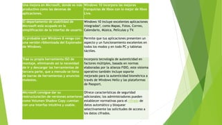 Una mejora en Microsoft, donde es más
productivo como las decenas de
aplicaciones.
Windows 10 incorpora las mejores
franquicias de Xbox con lo mejor de Xbox
Live.
El departamento de usabilidad de
Microsoft está ocupado en la
simplificación de la interfaz de usuario.
Windows 10 incluye excelentes aplicaciones
integradas4, como Mapas, Fotos, Correo,
Calendario, Música, Películas y TV.
Es probable que Windows 8 venga con
una versión ribbonizada del Explorador
de Windows.
Permite que tus aplicaciones presenten un
aspecto y un funcionamiento excelentes en
todos los modos y en todo PC y tabletas
táctiles.
Trae su propia herramienta ISO de
montaje, eliminando así la necesidad
de ir y descargar las herramientas de
tercera parte, que a menudo se llena
de barras de herramientas y anuncios
molestos.
Incorpora tecnología de autenticidad en
factores múltiples, basada en normas
elaboradas por la alianza FIDO, este sistema
operativo también incluye soporte
mejorado para la autenticidad biométrica a
través de Windows Hello y las plataformas
de Passport.
Microsoft consigue dar su
restructuración de versiones anteriores
como Volumen Shadow Copy cuentan
con una interfaz intuitiva y usable.
Ofrece características de seguridad
adicionales; los administradores pueden
establecer normativas para el cifrado de
datos automático y bloquear
selectivamente las solicitudes de acceso a
los datos cifrados.
 