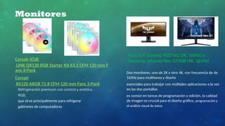 Monitores
Asus TUF Gaming VG27AQ (2K, 165Hz) y
Samsung Odyssey Neo G75NB (4K, 165Hz)
Dos monitores, uno de 2K y otro 4K, con frecuencia de de
165Hz para multitarea y diseño
esenciales para trabajar con múltiples aplicaciones a la vez
en las dos pantallas
es común en tareas de programación y edición, la calidad
de imagen es crucial para el diseño gráfico, programación y
el análisis visual de datos
Refrigeración premium con control y estética
RGB.
que sirve principalmente para refrigerar
gabinetes de computadoras
Corsair iCUE
LINK QX120 RGB Starter Kit 63.1 CFM 120 mm F
ans 3-Pack
Corsair
RS120 ARGB 72.8 CFM 120 mm Fans 3-Pack
 