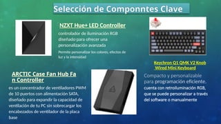 Selección de Componntes Clave
ARCTIC Case Fan Hub Fa
n Controller
es un concentrador de ventiladores PWM
de 10 puertos con alimentación SATA,
diseñado para expandir la capacidad de
ventilación de tu PC sin sobrecargar los
encabezados de ventilador de la placa
base
NZXT Hue+ LED Controller
controlador de iluminación RGB
diseñado para ofrecer una
personalización avanzada
Permite personalizar los colores, efectos de
luz y la intensidad
Keychron Q1 QMK V2 Knob
Wired Mini Keyboard
Compacto y personalizable
para programación eficiente.
cuenta con retroiluminación RGB,
que se puede personalizar a través
del software o manualmente
 