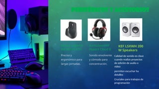 Periféricos y Accesorios
Mouse Logitech
MX MASTER 3S
Preciso y
ergonómico para
largas jornadas.
Auriculares HP
HyperX Cloud II
Sonido envolvente
y cómodo para
concentración.
KEF LSXWH 200
W Speakers
Calidad de sonido es clave
cuando realizo proyectos
de edición de audio o
video
permiten escuchar ha
detalles
Cruciales para trabajos de
programación
 