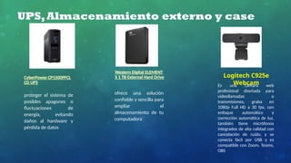 UPS,Almacenamiento externo y case
CyberPower CP1500PFCL
CD UPS
Western Digital ELEMENT
S 1 TB External Hard Drive
proteger el sistema de
posibles apagones o
fluctuaciones de
energía, evitando
daños al hardware y
pérdida de datos
ofrece una solución
confiable y sencilla para
ampliar el
almacenamiento de tu
computadora
Logitech C925e
Webcam
Es una cámara web
profesional diseñada para
videollamadas o
transmisiones, graba en
1080p Full HD a 30 fps, con
enfoque automático y
corrección automática de luz,
también tiene micrófonos
integrados de alta calidad con
cancelación de ruido, y se
conecta fácil por USB y es
compatible con Zoom, Teams,
OBS
 