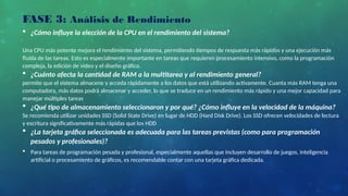  ¿Cómo influye la elección de la CPU en el rendimiento del sistema?
Una CPU más potente mejora el rendimiento del sistema, permitiendo tiempos de respuesta más rápidos y una ejecución más
fluida de las tareas. Esto es especialmente importante en tareas que requieren procesamiento intensivo, como la programación
compleja, la edición de video y el diseño gráfico.
 ¿Cuánto afecta la cantidad de RAM a la multitarea y al rendimiento general?
permite que el sistema almacene y acceda rápidamente a los datos que está utilizando activamente. Cuanta más RAM tenga una
computadora, más datos podrá almacenar y acceder, lo que se traduce en un rendimiento más rápido y una mejor capacidad para
manejar múltiples tareas
 ¿Qué tipo de almacenamiento seleccionaron y por qué? ¿Cómo influye en la velocidad de la máquina?
Se recomienda utilizar unidades SSD (Solid State Drive) en lugar de HDD (Hard Disk Drive). Los SSD ofrecen velocidades de lectura
y escritura significativamente más rápidas que los HDD
 ¿La tarjeta gráfica seleccionada es adecuada para las tareas previstas (como para programación
pesados y profesionales)?
 Para tareas de programación pesada y profesional, especialmente aquellas que incluyen desarrollo de juegos, inteligencia
artificial o procesamiento de gráficos, es recomendable contar con una tarjeta gráfica dedicada.
FASE 3: Análisis de Rendimiento
 