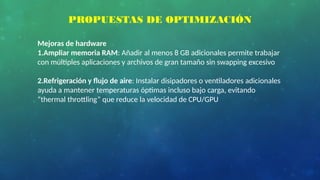 PROPUESTAS DE OPTIMIZACIÓN
Mejoras de hardware
1.Ampliar memoria RAM: Añadir al menos 8 GB adicionales permite trabajar
con múltiples aplicaciones y archivos de gran tamaño sin swapping excesivo
2.Refrigeración y flujo de aire: Instalar disipadores o ventiladores adicionales
ayuda a mantener temperaturas óptimas incluso bajo carga, evitando
“thermal throttling” que reduce la velocidad de CPU/GPU
 