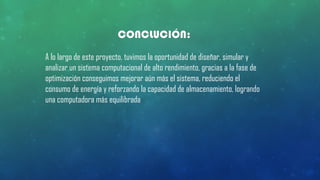 CONCLUCIÓN:
A lo largo de este proyecto, tuvimos la oportunidad de diseñar, simular y
analizar un sistema computacional de alto rendimiento, gracias a la fase de
optimización conseguimos mejorar aún más el sistema, reduciendo el
consumo de energía y reforzando la capacidad de almacenamiento, logrando
una computadora más equilibrada
 