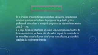 INTRODUCCIÓN
En el presente proyecto hemos desarrollado un sistema computacional
orientado principalmente al área de programación y diseño gráfico
profesional, enfocado en el manejo de programas de alto rendimiento como
Java, C++, etc.
A lo largo de las distintas fases, se realizó una investigación exhaustiva de
los componentes de hardware más adecuados, seguida de una simulación
de ensamblaje virtual utilizando plataformas especializadas, y un análisis
detallado del rendimiento obtenido.
 
