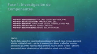 Fase 1: Investigación de
Componentes
•Hardware de Procesamiento: CPU (ALU y Unidad de Control), GPU.
•Hardware de Almacenamiento: RAM, ROM, HDD, SSD.
•Hardware de Entrada: Teclado, Ratón, Escáner, Micrófono, Cámara Web.
•Hardware de Salida: Monitor, Impresora, Altavoces.
•Hardware de Entrada/Salida: Pantalla táctil, Módem/Router.
OBJETIVO:
Nuestro objetivo fue construir una computadora capaz de soportar cargas de trabajo intensivas, garantizando
velocidad, estabilidad, eficiencia y capacidad de expansión a futuro. Además, en la fase final, propusimos
optimizaciones que permiten mejorar aún más el rendimiento, reducir el consumo de energía y optimizar el
almacenamiento, asegurando así un sistema balanceado tanto en potencia como en eficiencia
 