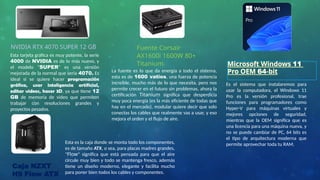 NVIDIA RTX 4070 SUPER 12 GB Fuente Corsair
AX1600i 1600W 80+
Titanium Microsoft Windows 11
Pro OEM 64-bit
Esta tarjeta gráfica es muy potente, la serie
4000 de NVIDIA es de lo más nuevo, y
el modelo "SUPER" es una versión
mejorada de la normal que seria 4070. Es
ideal si se quiere hacer programación
gráfica, usar inteligencia artificial,
editar videos, hacer 3D, ya que tiene 12
GB de memoria de video que permiten
trabajar con resoluciones grandes y
proyectos pesados.
La fuente es lo que da energía a todo el sistema,
esta es de 1600 vatios, una fuerza de potencia
increíble, mucho más de lo que necesita, pero nos
permite crecer en el futuro sin problemas, ahora la
certificación Titanium significa que desperdicia
muy poca energía (es la más eficiente de todas que
hay en el mercado), modular quiere decir que solo
conectas los cables que realmente vas a usar, y eso
mejora el orden y el flujo de aire.
Es el sistema que instalaremos para
usar la computadora, el Windows 11
Pro es la versión profesional, trae
funciones para programadores como
Hyper-V para máquinas virtuales y
mejores opciones de seguridad,
mientras que la OEM significa que es
una licencia para una máquina nueva, y
no se puede cambiar de PC, 64 bits es
el tipo de arquitectura moderna que
permite aprovechar toda tu RAM.
Caja NZXT
H9 Flow ATX
Esta es la caja donde se monta todo los componentes,
es de tamaño ATX, o sea, para placas madres grandes,
"Flow" significa que está pensada para que el aire
circule muy bien y todo se mantenga fresco, además
tiene un diseño moderno, elegante y facilita mucho
para poner bien todos los cables y componentes.
 