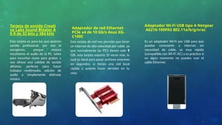 Adaptador de red Ethernet
PCIe x4 de 10 Gb/s Asus XG-
C100C
Adaptador Wi-Fi USB tipo A Netgear
A6210-100PAS 802.11a/b/g/n/ac
Esta tarjeta de red nos permite que tener
un internet de alta velocidad por cable, ya
que normalmente las PCs tienen solo 1
GB, esta tarjeta soporta 10 veces más, lo
cual es ideal para pasar archivos enormes
en segundos, si tienes una red local
rápida o quieres hacer servidor en tu
casa.
Esta tarjeta es para los que quieren
sonido profesional, por eso lo
escogimos, porque mejora
muchísimo el audio de la PC, tanto
para escuchar como para grabar, y
nos ofrece una calidad de sonido
altísima, perfecta para hacer
trabajos multimedia, edición de
audio o simplemente disfrutar
música
Es un adaptador Wi-Fi por USB para que
puedas conectarte a internet sin
necesidad de cable, es muy rápido
(compatible con Wi-Fi AC) y es práctico si
en algún momento no puedes usar el
cable Ethernet.
Tarjeta de sonido Creati
ve Labs Sound Blaster A
E-9 de 32 bits y 384 kHz
 