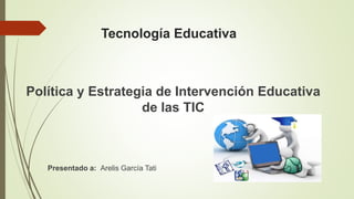 Tecnología Educativa
Política y Estrategia de Intervención Educativa
de las TIC
Presentado a: Arelis García Tati
 