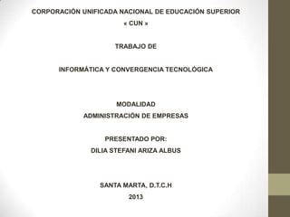 CORPORACIÓN UNIFICADA NACIONAL DE EDUCACIÓN SUPERIOR
« CUN »
TRABAJO DE
INFORMÁTICA Y CONVERGENCIA TECNOLÓGICA
MODALIDAD
ADMINISTRACIÓN DE EMPRESAS
PRESENTADO POR:
DILIA STEFANI ARIZA ALBUS
SANTA MARTA, D.T.C.H
2013
 