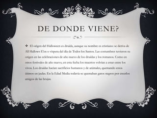 DE DONDE VIENE? 
 El origen del Halloween es druida, aunque su nombre es cristiano: se deriva de 
All Hallows E'en o vísp...