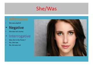 She/Was
• Affirmative
• She was playfull
• Negative
• She was not clumsy
• Interrogative
• Was she in the forest ?
• Yes, She was
• No, she was not
 