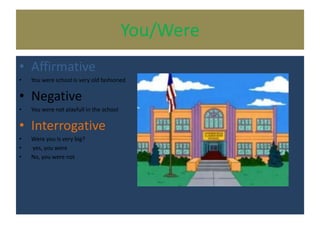 You/Were
• Affirmative
• You were school is very old fashioned
• Negative
• You were not playfull in the school
• Interrogative
• Were you is very big?
• yes, you were
• No, you were not
 