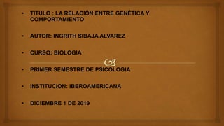 • TITULO : LA RELACIÓN ENTRE GENÉTICA Y
COMPORTAMIENTO
• AUTOR: INGRITH SIBAJA ALVAREZ
• CURSO: BIOLOGIA
• PRIMER SEMESTRE DE PSICOLOGIA
• INSTITUCION: IBEROAMERICANA
• DICIEMBRE 1 DE 2019
 