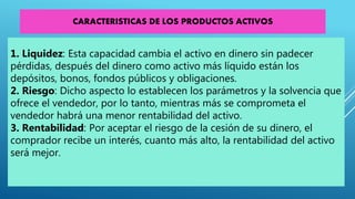 1. Liquidez: Esta capacidad cambia el activo en dinero sin padecer
pérdidas, después del dinero como activo más líquido están los
depósitos, bonos, fondos públicos y obligaciones.
2. Riesgo: Dicho aspecto lo establecen los parámetros y la solvencia que
ofrece el vendedor, por lo tanto, mientras más se comprometa el
vendedor habrá una menor rentabilidad del activo.
3. Rentabilidad: Por aceptar el riesgo de la cesión de su dinero, el
comprador recibe un interés, cuanto más alto, la rentabilidad del activo
será mejor.
CARACTERISTICAS DE LOS PRODUCTOS ACTIVOS
 