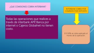 Todas las operaciones que realices a
través de interbank APP
, Banca por
internet o Cajeros Globalnet no tienen
costo.
¿QUE COMISIONES COBRA INTERBANK?
INTERBANK COBRA POR
COMISION POR DEPOSITO
El 0.50% se cobra aplicado al
monto de la operación.
 
