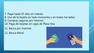 7. Paga hasta 55 días sin interés.
8. Uso de la tarjeta en todo momento y en todos los lados.
9. Compras seguras por internet.
10. Paga de tarjetas en cajas de Plaza Vea.
11. Banca por internet.
12. Banca Móvil.
 
