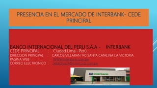 BANCO INTERNACIONAL DEL PERU S.A.A - INTERBANK
CEDE PRINCIPAL : Ciudad Lima –Perú
DIRECCION PRINCIPAL : CARLOS VILLARAN 140 SANTA CATALINA LA VICTORIA.
PAGINA WEB : WWW.interbank.com.pe
CORREO ELECTRONICO : netactiva24@intercorp.com.pe
PRESENCIA EN EL MERCADO DE INTERBANK- CEDE
PRINCIPAL
 