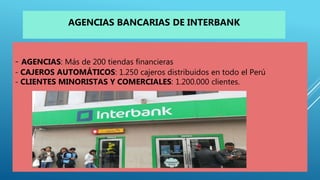 - AGENCIAS: Más de 200 tiendas financieras
- CAJEROS AUTOMÁTICOS: 1.250 cajeros distribuidos en todo el Perú
- CLIENTES MINORISTAS Y COMERCIALES: 1.200.000 clientes.
AGENCIAS BANCARIAS DE INTERBANK
 