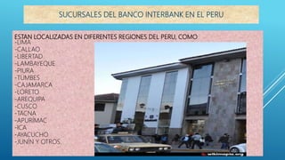 ESTAN LOCALIZADAS EN DIFERENTES REGIONES DEL PERU, COMO:
-LIMA
-CALLAO
-LIBERTAD
-LAMBAYEQUE
-PIURA
-TUMBES
-CAJAMARCA
-LORETO
-AREQUIPA
-CUSCO
-TACNA
-APURÍMAC
-ICA
-AYACUCHO
-JUNÍN Y OTROS.
SUCURSALES DEL BANCO INTERBANK EN EL PERU
 