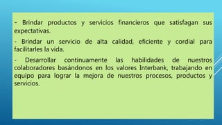 - Brindar productos y servicios financieros que satisfagan sus
expectativas.
- Brindar un servicio de alta calidad, eficiente y cordial para
facilitarles la vida.
- Desarrollar continuamente las habilidades de nuestros
colaboradores basándonos en los valores Interbank, trabajando en
equipo para lograr la mejora de nuestros procesos, productos y
servicios.
 