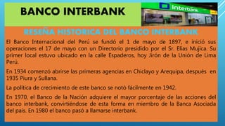 BANCO INTERBANK
RESEÑA HISTORICA DEL BANCO INTERBANK
El Banco Internacional del Perú se fundó el 1 de mayo de 1897, e inició sus
operaciones el 17 de mayo con un Directorio presidido por el Sr. Elías Mujica. Su
primer local estuvo ubicado en la calle Espaderos, hoy Jirón de la Unión de Lima
Perú.
En 1934 comenzó abrirse las primeras agencias en Chiclayo y Arequipa, después en
1935 Piura y Sullana.
La política de crecimiento de este banco se notó fácilmente en 1942.
En 1970, el Banco de la Nación adquiere el mayor porcentaje de las acciones del
banco interbank, convirtiéndose de esta forma en miembro de la Banca Asociada
del país. En 1980 el banco pasó a llamarse interbank.
 