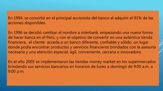En 1994, se convirtió en el principal accionista del banco al adquirir el 91% de las
acciones disponibles.
En 1996 se decidió cambiar el nombre a interbank, empezando una nueva forma
de hacer banca en el Perú, y con el objetivo de convertir en una auténtica tienda
financiera, el cliente acceda a un banco diferente, confiable y sólido. un lugar
donde podía encontrar productos y servicios financieros brindados con la asesoría
necesaria y una atención especial, ágil, conveniente, cercana e innovadora.
En el año 2005 se implementaron las tiendas money market en los supermercados
brindando sus servicios bancarios en horarios de lunes a domingo de 9:00 a.m. a
9:00 p.m.
 