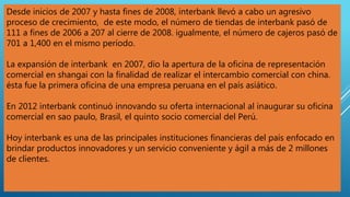 Desde inicios de 2007 y hasta fines de 2008, interbank llevó a cabo un agresivo
proceso de crecimiento, de este modo, el número de tiendas de interbank pasó de
111 a fines de 2006 a 207 al cierre de 2008. igualmente, el número de cajeros pasó de
701 a 1,400 en el mismo período.
La expansión de interbank en 2007, dio la apertura de la oficina de representación
comercial en shangai con la finalidad de realizar el intercambio comercial con china.
ésta fue la primera oficina de una empresa peruana en el país asiático.
En 2012 interbank continuó innovando su oferta internacional al inaugurar su oficina
comercial en sao paulo, Brasil, el quinto socio comercial del Perú.
Hoy interbank es una de las principales instituciones financieras del país enfocado en
brindar productos innovadores y un servicio conveniente y ágil a más de 2 millones
de clientes.
 