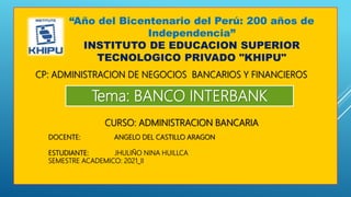“Año del Bicentenario del Perú: 200 años de
Independencia”
INSTITUTO DE EDUCACION SUPERIOR
TECNOLOGICO PRIVADO "KHIPU"
CP: ADMINISTRACION DE NEGOCIOS BANCARIOS Y FINANCIEROS
Tema: BANCO INTERBANK
CURSO: ADMINISTRACION BANCARIA
DOCENTE: ANGELO DEL CASTILLO ARAGON
ESTUDIANTE: JHULIÑO NINA HUILLCA
SEMESTRE ACADEMICO: 2021_II
 