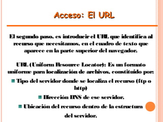 Acceso: El URLAcceso: El URL
El segundo pasosegundo paso, es introducirel URL que identifica alintroducirel URL que identifica al
recursorecurso que necesitamos, en el cuadro de texto que
aparece en la parte superiordel navegador.
URL (Uniform Resource Locator): Es un formato
uniforme para localización de archivoslocalización de archivos, constituido por:
Tipo del servidordonde se localiza el recurso (ftp o
http)
Dirección DNS de ese servidor.
Ubicación del recurso dentro de la estructura
del servidor.
 