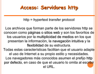 Acceso: Servidores httpAcceso: Servidores http
http = hhyperttext ttransfer pprotocol
Los archivos que forman parte de los servidores http se
conocen como páginas o sitios webpáginas o sitios web y son los favoritos de
los usuarios por la multiplicidad de mediosmultiplicidad de medios en los que
presentan la información, la navegación intuitivanavegación intuitiva y la
flexibilidadflexibilidad de su estructura.
Todas estas características facilitan que el usuario adapte
el uso de Internet a su propio estilo y necesidades.
Los navegadores más conocidos asumen el prefijo httphttp
por defectopor defecto, en caso de que el usuario lo omita al escribir
el URL.
 