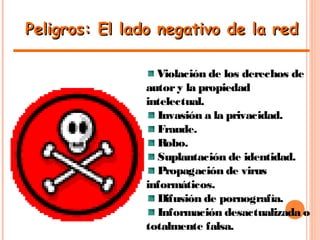 Peligros: El lado negativo de la redPeligros: El lado negativo de la red
Violación de los derechos de
autory la propiedad
intelectual.
Invasión a la privacidad.
Fraude.
Robo.
Suplantación de identidad.
Propagación de virus
informáticos.
Difusión de pornografía.
Información desactualizada o
totalmente falsa.
 