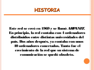 HISTORIAHISTORIA
Este red se creó en 1969 y se llamó ARPANET.
En principio, la red contaba con 4 ordenadores
distribuidos entre distintas universidades del
país. Dos años después, ya contaba con unos
40 ordenadores conectados. Tanto fue el
crecimiento de la red que su sistema de
comunicación se quedó obsoleto.
 